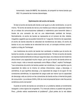 transmisión, hasta 54 MBPS. No obstante, al compartir la misma banda que
802.11b presenta las mismas desventajas.
Optimización del ancho de banda
Si bien el ancho de banda alto tiende a ser igual a un alto rendimiento, no son lo
mismo. "El ancho de banda de red es una medida que indica la capacidad máxima
de un enlace de comunicaciones cableado o inalámbrico para transmitir datos a
través de una conexión de red en una determinada cantidad de tiempo.
Normalmente, el ancho de banda se representa en el número de bits, kilobits,
megabits o gigabits que se pueden transmitir en 1 segundo. Sinónimo de capacidad,
el ancho de banda describe la velocidad de transferencia de datos. El ancho de
banda no es una medida de la velocidad de la red, un concepto erróneo común",
explicó un blog de Techtarget.
Las mediciones de ancho de banda han cambiado a medida que el ancho de
banda ha crecido, en algunos casos exponencialmente. "Si bien el ancho de banda
se expresa tradicionalmente en bits por segundo (bps), los enlaces de red modernos
ahora tienen una capacidad mucho mayor, por lo que el ancho de banda ahora es
mucho mayor. más a menudo expresado como Mbps o Gbps", explicó Techtarget.
"Las conexiones de ancho de banda pueden ser simétricas, lo que significa que la
capacidad de datos es la misma en ambas direcciones, carga y descarga, o
asimétrica, lo que significa descarga. y la capacidad de carga no es igual. En las
conexiones asimétricas, la capacidad de carga suele ser menor que la capacidad
de descarga; esto es común en las conexiones de banda ancha a Internet de grado
de consumidor. Los enlaces WAN y DIA de nivel empresarial tienen más frecuencia
simétricos ancho de banda".
Cuando el ancho de banda se convierte en un problema debido al rendimiento
rezagado u otros signos de congestión, TI a menudo ordena un pastel más grande.
Pero, ¿dónde radica exactamente el problema? ¿Qué partes de la red deben
 