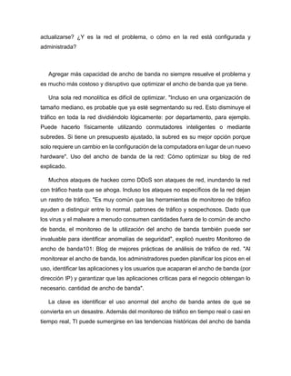 actualizarse? ¿Y es la red el problema, o cómo en la red está configurada y
administrada?
Agregar más capacidad de ancho de banda no siempre resuelve el problema y
es mucho más costoso y disruptivo que optimizar el ancho de banda que ya tiene.
Una sola red monolítica es difícil de optimizar. "Incluso en una organización de
tamaño mediano, es probable que ya esté segmentando su red. Esto disminuye el
tráfico en toda la red dividiéndolo lógicamente: por departamento, para ejemplo.
Puede hacerlo físicamente utilizando conmutadores inteligentes o mediante
subredes. Si tiene un presupuesto ajustado, la subred es su mejor opción porque
solo requiere un cambio en la configuración de la computadora en lugar de un nuevo
hardware". Uso del ancho de banda de la red: Cómo optimizar su blog de red
explicado.
Muchos ataques de hackeo como DDoS son ataques de red, inundando la red
con tráfico hasta que se ahoga. Incluso los ataques no específicos de la red dejan
un rastro de tráfico. "Es muy común que las herramientas de monitoreo de tráfico
ayuden a distinguir entre lo normal. patrones de tráfico y sospechosos. Dado que
los virus y el malware a menudo consumen cantidades fuera de lo común de ancho
de banda, el monitoreo de la utilización del ancho de banda también puede ser
invaluable para identificar anomalías de seguridad", explicó nuestro Monitoreo de
ancho de banda101: Blog de mejores prácticas de análisis de tráfico de red. "Al
monitorear el ancho de banda, los administradores pueden planificar los picos en el
uso, identificar las aplicaciones y los usuarios que acaparan el ancho de banda (por
dirección IP) y garantizar que las aplicaciones críticas para el negocio obtengan lo
necesario. cantidad de ancho de banda".
La clave es identificar el uso anormal del ancho de banda antes de que se
convierta en un desastre. Además del monitoreo de tráfico en tiempo real o casi en
tiempo real, TI puede sumergirse en las tendencias históricas del ancho de banda
 