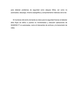 para detectar problemas de seguridad como ataques DDos, así como no
autorizados. descarga, minería criptográfica y comportamiento malicioso de la red.
El monitoreo del ancho de banda es clave para la seguridad forense al detectar
altos flujos de tráfico a puertos no monitoreados y descubrir aplicaciones de
SHADOW IT no autorizadas, como el intercambio de archivos y la transmisión de
video.
 