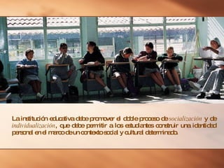 La institución educativa debe promover el doble proceso de  socialización  y de  individualización , que debe permitir a los estudiantes construir una identidad personal en el marco de un contexto social y cultural determinado. 