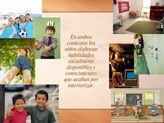 En ambos contextos los niños elaboran habilidades socialmente disponibles y conocimientos que acaban por interiorizar. 