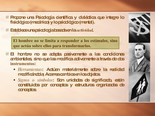 Propone una Psicología científica y dialéctica que integre lo fisiológico (mecánico) y lo psicológico (mental). Establece una psicología basada en la  actividad . El hombre no se adapta pasivamente a las condiciones ambientales, sino que las modifica activamente a través de dos  instrumentos : Herramientas : Actúan materialmente sobre la realidad modificándola; Acarrea cambios en los objetos. Signos o símbolos : Son unidades de significado, están constituidos por conceptos y estructuras organizadas de conceptos. El hombre no se limita a responder a los estímulos, sino que actúa sobre ellos para transformarlos. 