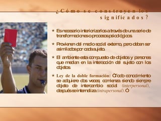 ¿ Cómo se construyen los significados? Es necesario interiorizarlos a través de una serie de transformaciones o procesos psicológicos. Provienen del medio social externo, pero deben ser asimilados por cada sujeto. El ambiente esta compuesto de objetos y personas que median en la interacción del sujeto con los objetos. Ley de la doble formación : “Todo conocimiento se adquiere dos veces; comienza siendo siempre objeto de intercambio social  (interpersonal),  después se internaliza  (intrapersonal). ” 
