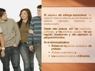 El  objetivo  del enfoque sociocultural  “es explicar cómo se ubica la acción humana en ámbitos culturales, históricos e institucionales”. Desde esta postura, son las  tradiciones culturales  y las  prácticas sociales  las que regulan, transforman y dan expresión al psiquismo humano. En el terreno educativo: Énfasis en la  función mediadora  del profesor; Trabajo cooperativo , y La  enseñanza recíproca  entre pares. 