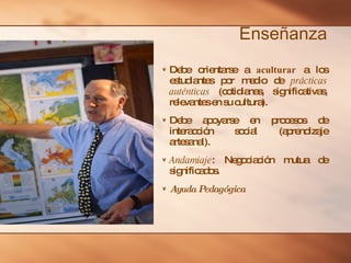 Enseñanza Debe orientarse a  aculturar  a los estudiantes por medio de  prácticas auténticas  (cotidianas, significativas, relevantes en su cultura). Debe apoyarse en procesos de interacción social (aprendizaje artesanal). Andamiaje : Negociación mutua de significados. Ayuda Pedagógica 