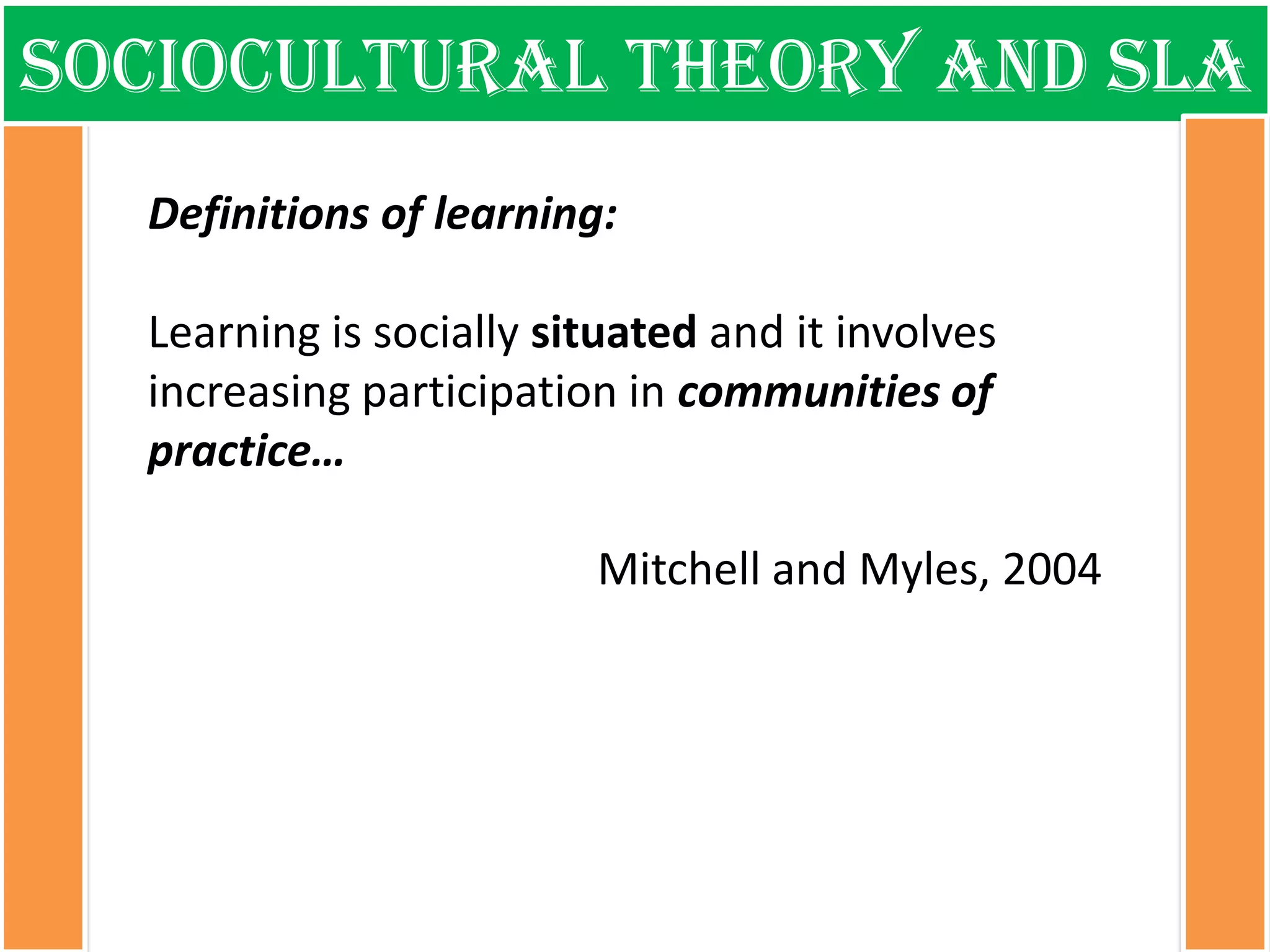 Sociocultural theory and sla 
Definitions of learning: Learning is socially situated and it involves increasing participation in communities of practice… Mitchell and Myles, 2004  