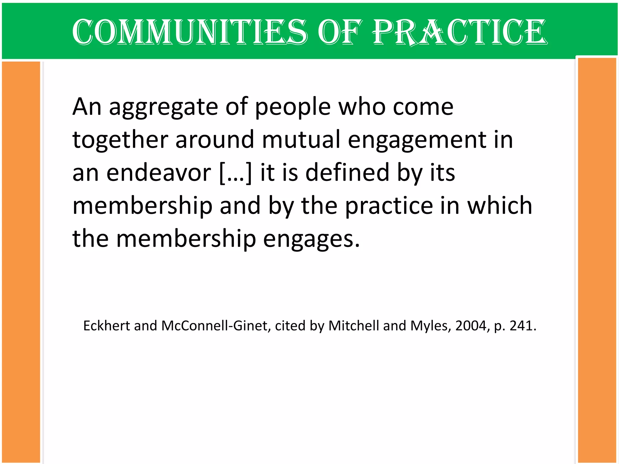 Communities of practice 
An aggregate of people who come together around mutual engagement in an endeavor […] it is defined by its membership and by the practice in which the membership engages. Eckhert and McConnell-Ginet, cited by Mitchell and Myles, 2004, p. 241.  