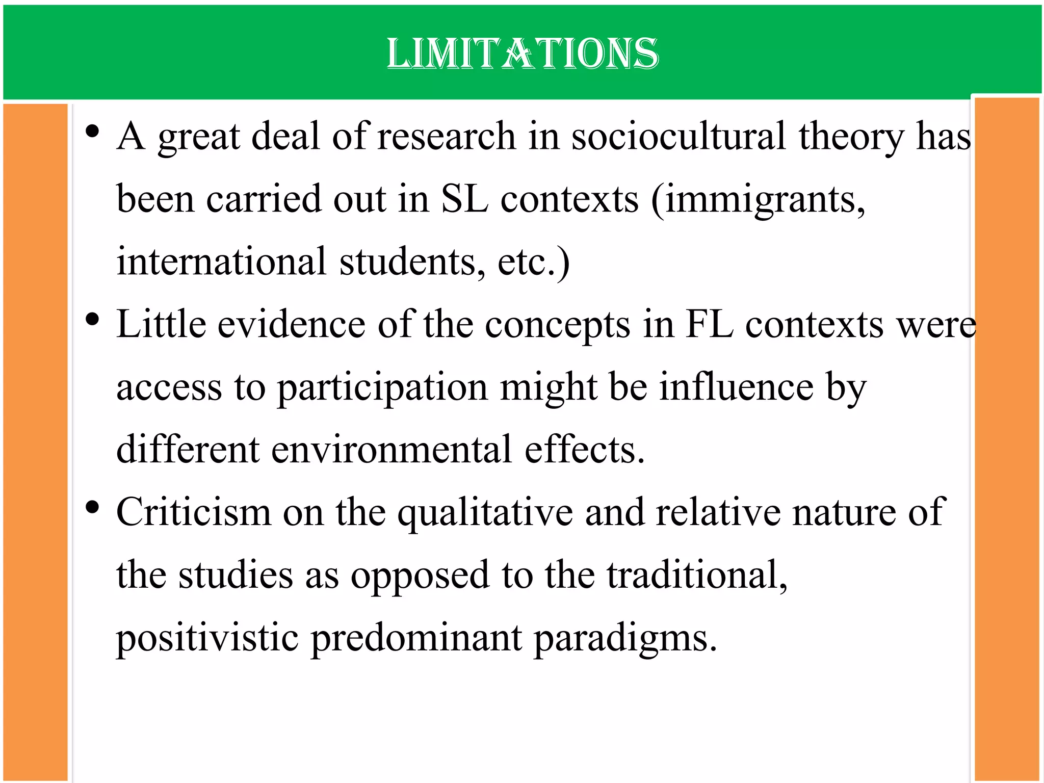 limitations 
•A great deal of research in sociocultural theory has been carried out in SL contexts (immigrants, international students, etc.) 
•Little evidence of the concepts in FL contexts were access to participation might be influence by different environmental effects. 
•Criticism on the qualitative and relative nature of the studies as opposed to the traditional, positivistic predominant paradigms.  