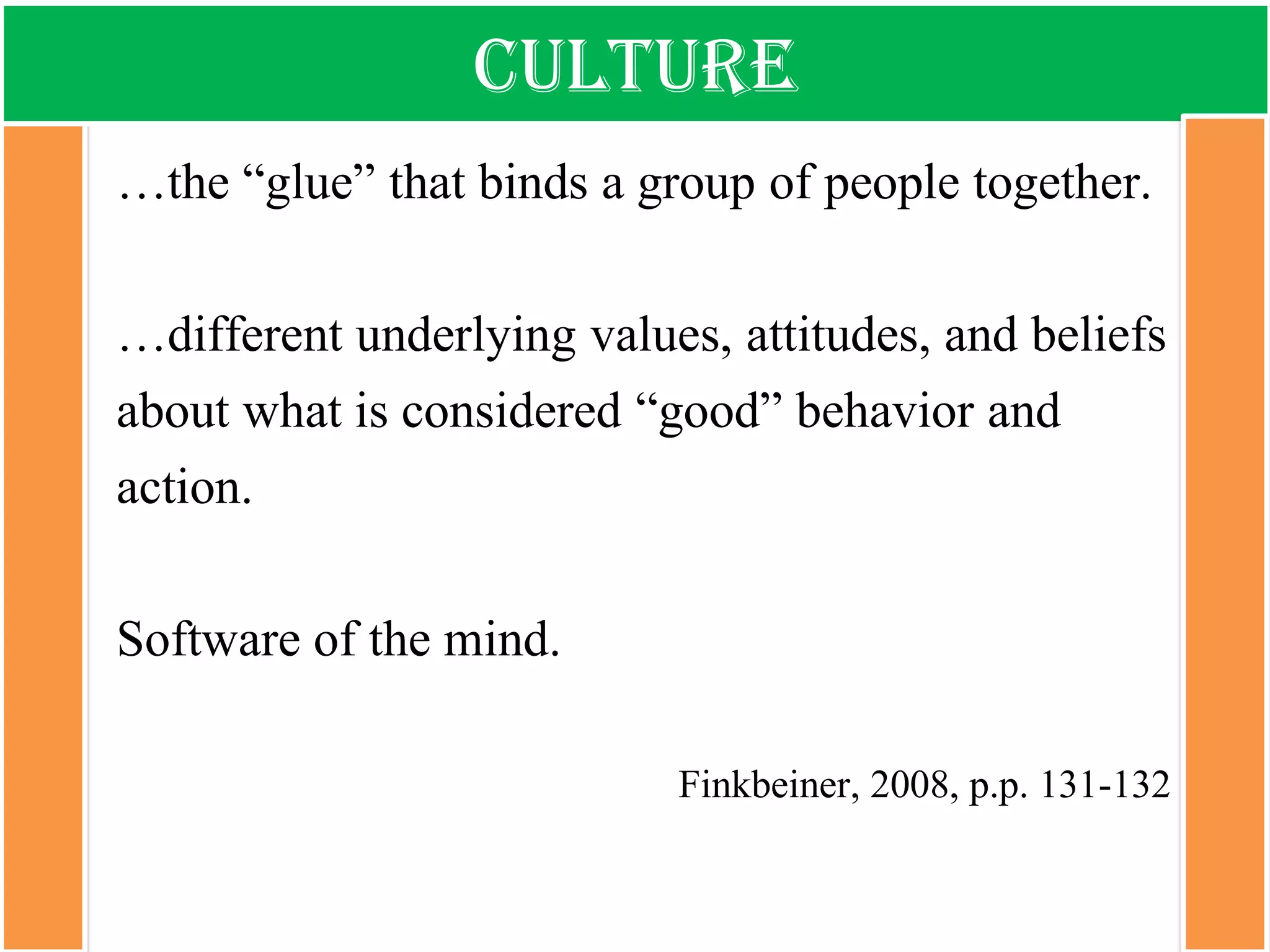 Culture 
…the “glue” that binds a group of people together. 
…different underlying values, attitudes, and beliefs about what is considered “good” behavior and action. 
Software of the mind. 
Finkbeiner, 2008, p.p. 131-132  