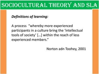 Sociocultural theory and sla 
Definitions of learning: A process “whereby more experienced participants in a culture bring the ‘intellectual tools of society’ […] within the reach of less experienced members.” Norton adn Toohey, 2001  