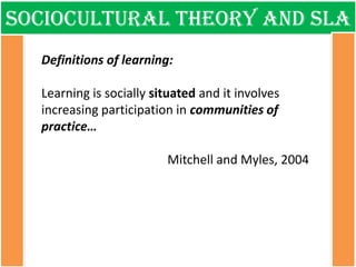 Sociocultural theory and sla 
Definitions of learning: Learning is socially situated and it involves increasing participation in communities of practice… Mitchell and Myles, 2004  
