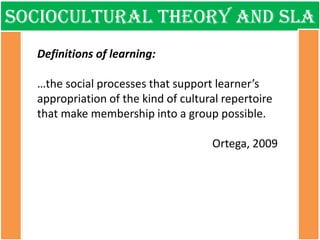 Sociocultural theory and sla 
Definitions of learning: 
…the social processes that support learner’s appropriation of the kind of cultural repertoire that make membership into a group possible. 
Ortega, 2009  