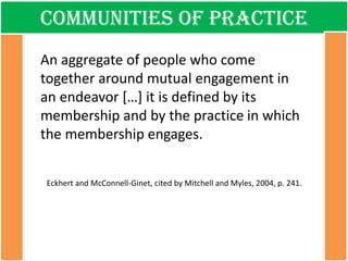Communities of practice 
An aggregate of people who come together around mutual engagement in an endeavor […] it is defined by its membership and by the practice in which the membership engages. Eckhert and McConnell-Ginet, cited by Mitchell and Myles, 2004, p. 241.  