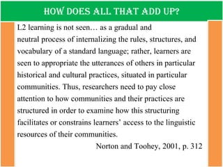 How does all that add up? 
L2 learning is not seen… as a gradual and 
neutral process of internalizing the rules, structures, and vocabulary of a standard language; rather, learners are seen to appropriate the utterances of others in particular historical and cultural practices, situated in particular communities. Thus, researchers need to pay close attention to how communities and their practices are structured in order to examine how this structuring facilitates or constrains learners’ access to the linguistic resources of their communities. 
Norton and Toohey, 2001, p. 312 
 