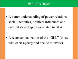 Implications 
•A better understanding of power relations, social inequities, political influences and cultural stereotyping as related to SLA. 
•A reconceptualization of the “GLL” (those who exert agency and decide to invest).  