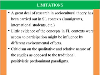 limitations 
•A great deal of research in sociocultural theory has been carried out in SL contexts (immigrants, international students, etc.) 
•Little evidence of the concepts in FL contexts were access to participation might be influence by different environmental effects. 
•Criticism on the qualitative and relative nature of the studies as opposed to the traditional, positivistic predominant paradigms.  