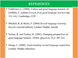 references 
•Finkbeiner, C. (2008). Culture and good language learners. In Griffiths, C. (editor) Lessons from good language learners (pp. 131-141). Cambridge: CUP. 
•Mitchell, R. & Myles, F. (2004) Second language learning theories (second edition). London: Hodder Arnold. 
•Norton, B. and Toohey, K. (2001). Changing perspectives on good language learners. TESOL Quarterly, 35,2: 307-322. 
•Ortega, L. (2009). Understanding second language acquisition. London: Hodder education. 