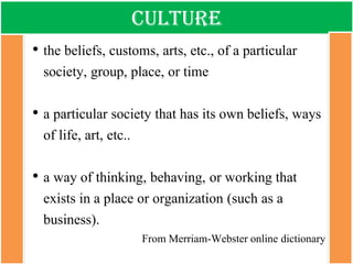 Culture 
•the beliefs, customs, arts, etc., of a particular society, group, place, or time 
•a particular society that has its own beliefs, ways of life, art, etc.. 
•a way of thinking, behaving, or working that exists in a place or organization (such as a business). 
From Merriam-Webster online dictionary  