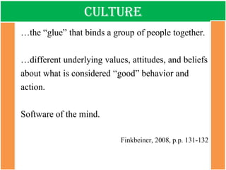 Culture 
…the “glue” that binds a group of people together. 
…different underlying values, attitudes, and beliefs about what is considered “good” behavior and action. 
Software of the mind. 
Finkbeiner, 2008, p.p. 131-132  
