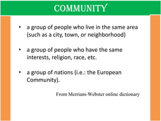 community 
•a group of people who live in the same area (such as a city, town, or neighborhood) 
•a group of people who have the same interests, religion, race, etc. 
•a group of nations (i.e.: the European Community). From Merriam-Webster online dictionary  