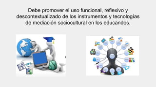 Debe promover el uso funcional, reflexivo y
descontextualizado de los instrumentos y tecnologías
de mediación sociocultural en los educandos.
 