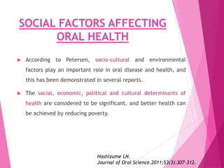 SOCIAL FACTORS AFFECTING
ORAL HEALTH
 According to Petersen, socio-cultural and environmental
factors play an important role in oral disease and health, and
this has been demonstrated in several reports.
 The social, economic, political and cultural determinants of
health are considered to be significant, and better health can
be achieved by reducing poverty.
Hashizume LN.
Journal of Oral Science.2011;53(3):307-312.
 