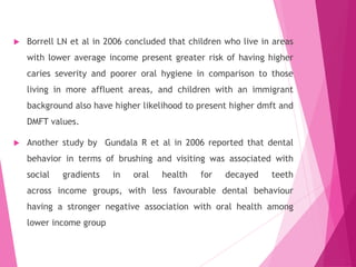  Borrell LN et al in 2006 concluded that children who live in areas
with lower average income present greater risk of having higher
caries severity and poorer oral hygiene in comparison to those
living in more affluent areas, and children with an immigrant
background also have higher likelihood to present higher dmft and
DMFT values.
 Another study by Gundala R et al in 2006 reported that dental
behavior in terms of brushing and visiting was associated with
social gradients in oral health for decayed teeth
across income groups, with less favourable dental behaviour
having a stronger negative association with oral health among
lower income group
 