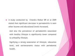  A study conducted by Chandra Shekar BR et al 2009
stated that significant decrease in periodontitis is seen
when income and educational levels increased.
And also the prevalence of periodontitis associated
with healthy lifestyle is significantly lower compared
to unhealthy lifestyle.
Signifying a strong association of lifestyle, education
level, and socioeconomic status with periodontal
health.
 