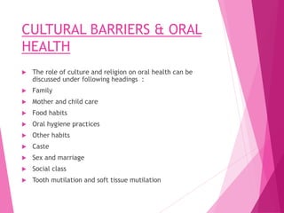 CULTURAL BARRIERS & ORAL
HEALTH
 The role of culture and religion on oral health can be
discussed under following headings :
 Family
 Mother and child care
 Food habits
 Oral hygiene practices
 Other habits
 Caste
 Sex and marriage
 Social class
 Tooth mutilation and soft tissue mutilation
 
