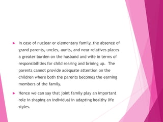  In case of nuclear or elementary family, the absence of
grand parents, uncles, aunts, and near relatives places
a greater burden on the husband and wife in terms of
responsibilities for child rearing and brining up. The
parents cannot provide adequate attention on the
children where both the parents becomes the earning
members of the family.
 Hence we can say that joint family play an important
role in shaping an individual in adapting healthy life
styles.
 