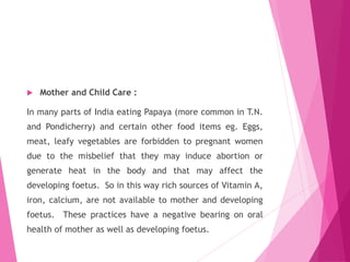  Mother and Child Care :
In many parts of India eating Papaya (more common in T.N.
and Pondicherry) and certain other food items eg. Eggs,
meat, leafy vegetables are forbidden to pregnant women
due to the misbelief that they may induce abortion or
generate heat in the body and that may affect the
developing foetus. So in this way rich sources of Vitamin A,
iron, calcium, are not available to mother and developing
foetus. These practices have a negative bearing on oral
health of mother as well as developing foetus.
 