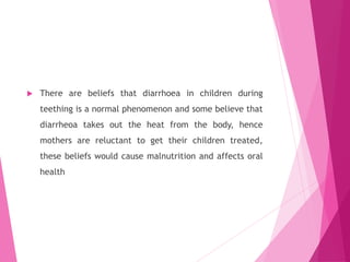  There are beliefs that diarrhoea in children during
teething is a normal phenomenon and some believe that
diarrheoa takes out the heat from the body, hence
mothers are reluctant to get their children treated,
these beliefs would cause malnutrition and affects oral
health
 