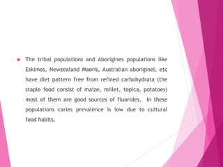  The tribal populations and Aborigines populations like
Eskimos, Newzealand Maoris, Australian aboriginel, etc
have diet pattern free from refined carbohydrata (the
staple food consist of maize, millet, topica, potatoes)
most of them are good sources of fluorides. In these
populations caries prevalence is low due to cultural
food habits.
 