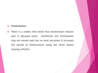  Fomeutation :
 There is a widely held belief that fomentation reduces
pain in decayed teeth. Sometimes this fomentation
may not worsen pain but on most occasions it increases
the spread of inflammation along the facial planes
causing cellulitis.
 