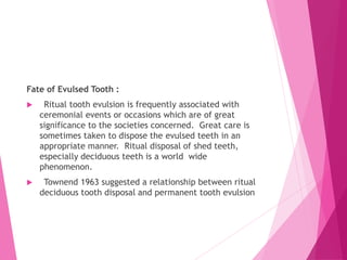 Fate of Evulsed Tooth :
 Ritual tooth evulsion is frequently associated with
ceremonial events or occasions which are of great
significance to the societies concerned. Great care is
sometimes taken to dispose the evulsed teeth in an
appropriate manner. Ritual disposal of shed teeth,
especially deciduous teeth is a world wide
phenomenon.
 Townend 1963 suggested a relationship between ritual
deciduous tooth disposal and permanent tooth evulsion
 
