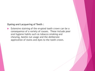 Dyeing and Lacquering of Teeth :
 Extensive staining of the erupted tooth crown can be a
consequence of a variety of causes. These include poor
oral hygiene habits such as tobacco smoking and
chewing, beetle nut usage and the deliberate
application of stains and dyes to the tooth crown.
 