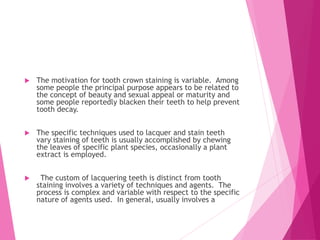  The motivation for tooth crown staining is variable. Among
some people the principal purpose appears to be related to
the concept of beauty and sexual appeal or maturity and
some people reportedly blacken their teeth to help prevent
tooth decay.
 The specific techniques used to lacquer and stain teeth
vary staining of teeth is usually accomplished by chewing
the leaves of specific plant species, occasionally a plant
extract is employed.
 The custom of lacquering teeth is distinct from tooth
staining involves a variety of techniques and agents. The
process is complex and variable with respect to the specific
nature of agents used. In general, usually involves a
 