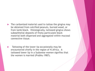  The carbonized material used to tattoo the gingiva may
be obtained from calcified peanuts, burned wood, or
from lamb black. Histologically, tattooed gingiva shows
subepithelial deposits of finely particulate black
material both dispersed and aggregated within mucosal
connective tissue.
 Tattooing of the lower lip occasionally may be
encountered chiefly in the region of N.Africa. A
tattooed lower lip in a Sudanese women signifies that
the women is married (Prabhu 1987).
 