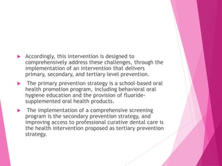  Accordingly, this intervention is designed to
comprehensively address these challenges, through the
implementation of an intervention that delivers
primary, secondary, and tertiary level prevention.
 The primary prevention strategy is a school-based oral
health promotion program, including behavioral oral
hygiene education and the provision of fluoride-
supplemented oral health products.
 The implementation of a comprehensive screening
program is the secondary prevention strategy, and
improving access to professional curative dental care is
the health intervention proposed as tertiary prevention
strategy.
 