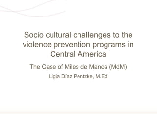 Página 1
The Case of Miles de Manos (MdM)
Ligia Díaz Pentzke, M.Ed
Socio cultural challenges to the
violence prevention programs in
Central America
 