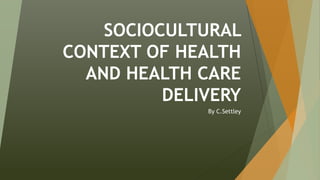 SOCIOCULTURAL
CONTEXT OF HEALTH
AND HEALTH CARE
DELIVERY
By C.Settley
 