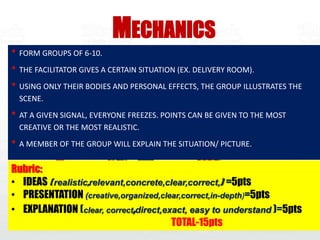 • FORM GROUPS OF 6-10.
• THE FACILITATOR GIVES A CERTAIN SITUATION (EX. DELIVERY ROOM).
• USING ONLY THEIR BODIES AND PERSONAL EFFECTS, THE GROUP ILLUSTRATES THE
SCENE.
• AT A GIVEN SIGNAL, EVERYONE FREEZES. POINTS CAN BE GIVEN TO THE MOST
CREATIVE OR THE MOST REALISTIC.
• A MEMBER OF THE GROUP WILL EXPLAIN THE SITUATION/ PICTURE.
MECHANICS
Rubric:
• IDEAS ( realistic,relevant,concrete,clear,correct,) =5pts
• PRESENTATION (creative,organized,clear,correct,in-depth)=5pts
• EXPLANATION (clear, correct,direct,exact, easy to understand )=5pts
TOTAL-15pts
 