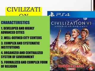 CIVILIZATI
ON
CHARACTERISTICS
1. DEVELOPED AND HIGHLY
ADVANCED CITIES
2. WELL-DEFINED CITY CENTERS
3. COMPLEX AND SYSTEMATIC
INSTITUTIONS
4. ORGANIZED AND CENTRALIZED
SYSTEM OF GOVERNMENT
5. FORMALIZED AND COMPLEX FORM
OF RELIGION
 