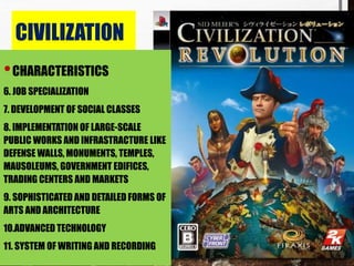 CIVILIZATION
•CHARACTERISTICS
6. JOB SPECIALIZATION
7. DEVELOPMENT OF SOCIAL CLASSES
8. IMPLEMENTATION OF LARGE-SCALE
PUBLIC WORKS AND INFRASTRACTURE LIKE
DEFENSE WALLS, MONUMENTS, TEMPLES,
MAUSOLEUMS, GOVERNMENT EDIFICES,
TRADING CENTERS AND MARKETS
9. SOPHISTICATED AND DETAILED FORMS OF
ARTS AND ARCHITECTURE
10.ADVANCED TECHNOLOGY
11. SYSTEM OF WRITING AND RECORDING
 