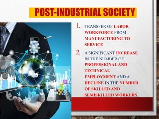 POST-INDUSTRIAL SOCIETY
1. TRANSFER OF LABOR
WORKFORCE FROM
MANUFACTURING TO
SERVICE
2. A SIGNIFICANT INCREASE
IN THE NUMBER OF
PROFESSIONAL AND
TECHNICAL
EMPLOYMENT AND A
DECLINE IN THE NUMBER
OF SKILLED AND
SEMISKILLED WORKERS.
 