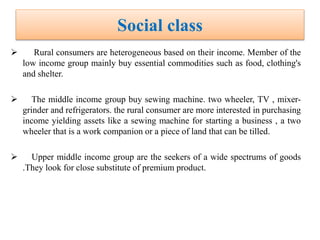 Social class
 Rural consumers are heterogeneous based on their income. Member of the
low income group mainly buy essential commodities such as food, clothing's
and shelter.
 The middle income group buy sewing machine. two wheeler, TV , mixer-
grinder and refrigerators. the rural consumer are more interested in purchasing
income yielding assets like a sewing machine for starting a business , a two
wheeler that is a work companion or a piece of land that can be tilled.
 Upper middle income group are the seekers of a wide spectrums of goods
.They look for close substitute of premium product.
 