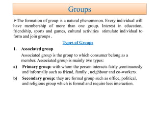 Groups
The formation of group is a natural phenomenon. Every individual will
have membership of more than one group. Interest in education,
friendship, sports and games, cultural activities stimulate individual to
form and join groups .
Types of Groups
1. Associated group
Associated group is the group to which consumer belong as a
member. Associated group is mainly two types:
a) Primary group: with whom the person interacts fairly ,continuously
and informally such as friend, family , neighbour and co-workers.
b) Secondary group: they are formal group such as office, political,
and religious group which is formal and require less interaction.
 