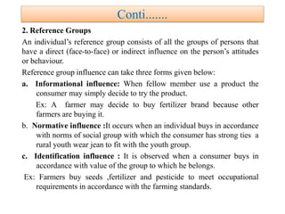 Conti.......
2. Reference Groups
An individual’s reference group consists of all the groups of persons that
have a direct (face-to-face) or indirect influence on the person’s attitudes
or behaviour.
Reference group influence can take three forms given below:
a. Informational influence: When fellow member use a product the
consumer may simply decide to try the product.
Ex: A farmer may decide to buy fertilizer brand because other
farmers are buying it.
b. Normative influence :It occurs when an individual buys in accordance
with norms of social group with which the consumer has strong ties a
rural youth wear jean to fit with the youth group.
c. Identification influence : It is observed when a consumer buys in
accordance with value of the group to which he belongs.
Ex: Farmers buy seeds ,fertilizer and pesticide to meet occupational
requirements in accordance with the farming standards.
 