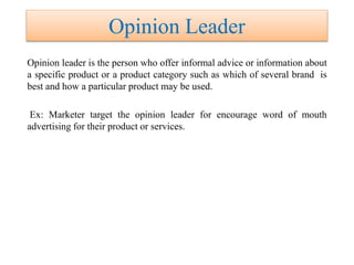 Opinion Leader
Opinion leader is the person who offer informal advice or information about
a specific product or a product category such as which of several brand is
best and how a particular product may be used.
Ex: Marketer target the opinion leader for encourage word of mouth
advertising for their product or services.
 