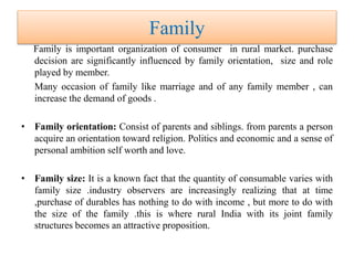 Family
Family is important organization of consumer in rural market. purchase
decision are significantly influenced by family orientation, size and role
played by member.
Many occasion of family like marriage and of any family member , can
increase the demand of goods .
• Family orientation: Consist of parents and siblings. from parents a person
acquire an orientation toward religion. Politics and economic and a sense of
personal ambition self worth and love.
• Family size: It is a known fact that the quantity of consumable varies with
family size .industry observers are increasingly realizing that at time
,purchase of durables has nothing to do with income , but more to do with
the size of the family .this is where rural India with its joint family
structures becomes an attractive proposition.
 